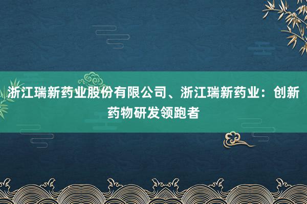 浙江瑞新药业股份有限公司、浙江瑞新药业：创新药物研发领跑者